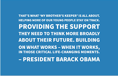 President Barack Obama's MBK Call to Action That’s what ‘My Brother’s Keeper’
is all about. Helping more of
our young people stay on track.
Providing the support they need
to think more broadly about their
future. Building on what works
– when it works, in those critical
life-changing moments-President Barack Obama