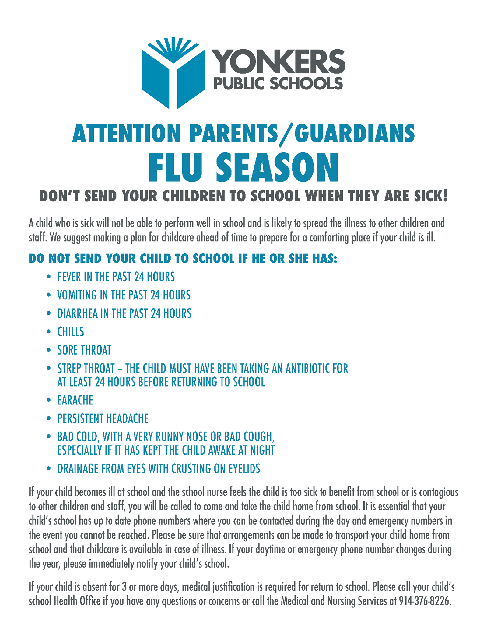 DO NOT SEND YOUR CHILD TO SCHOOL IF HE OR SHE HAS:
• FEVER IN THE PAST 24 HOURS
• VOMITING IN THE PAST 24 HOURS
• DIARRHEA IN THE PAST 24 HOURS
• CHILLS
• SORE THROAT
• STREP THROAT – THE CHILD MUST HAVE BEEN TAKING AN ANTIBIOTIC FOR
AT LEAST 24 HOURS BEFORE RETURNING TO SCHOOL
• EARACHE
• PERSISTENT HEADACHE
• BAD COLD, WITH A VERY RUNNY NOSE OR BAD COUGH,
ESPECIALLY IF IT HAS KEPT THE CHILD AWAKE AT NIGHT
• DRAINAGE FROM EYES WITH CRUSTING ON EYELIDS